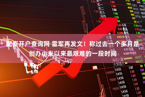 配资开户查询网 雷军再发文！称过去一个多月是创办小米以来最艰难的一段时间