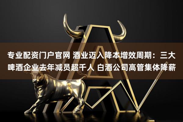 专业配资门户官网 酒业迈入降本增效周期：三大啤酒企业去年减员超千人 白酒公司高管集体降薪
