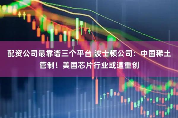 配资公司最靠谱三个平台 波士顿公司：中国稀土管制！美国芯片行业或遭重创