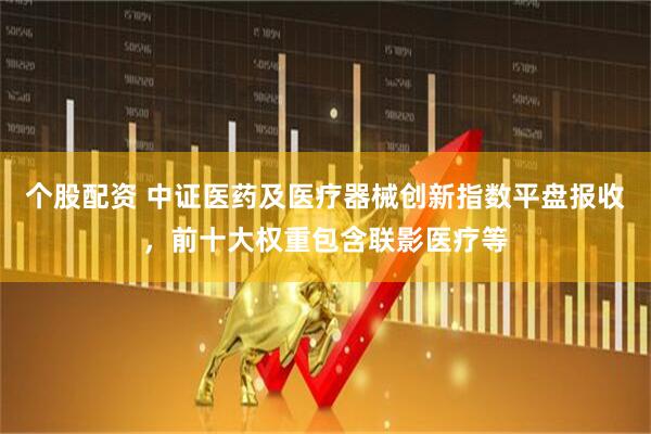 个股配资 中证医药及医疗器械创新指数平盘报收，前十大权重包含联影医疗等