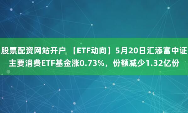 股票配资网站开户 【ETF动向】5月20日汇添富中证主要消费ETF基金涨0.73%，份额减少1.32亿份