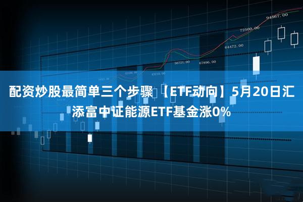 配资炒股最简单三个步骤 【ETF动向】5月20日汇添富中证能源ETF基金涨0%