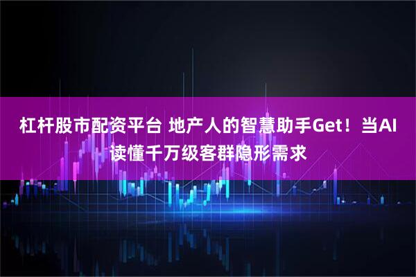 杠杆股市配资平台 地产人的智慧助手Get！当AI读懂千万级客群隐形需求