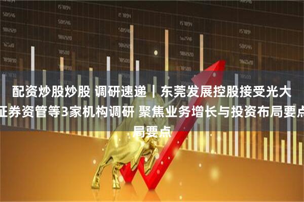 配资炒股炒股 调研速递｜东莞发展控股接受光大证券资管等3家机构调研 聚焦业务增长与投资布局要点