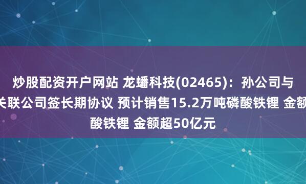 炒股配资开户网站 龙蟠科技(02465)：孙公司与亿纬锂能关联公司签长期协议 预计销售15.2万吨磷酸铁锂 金额超50亿元