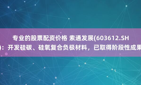 专业的股票配资价格 索通发展(603612.SH)：开发硅碳、硅氧复合负极材料，已取得阶段性成果