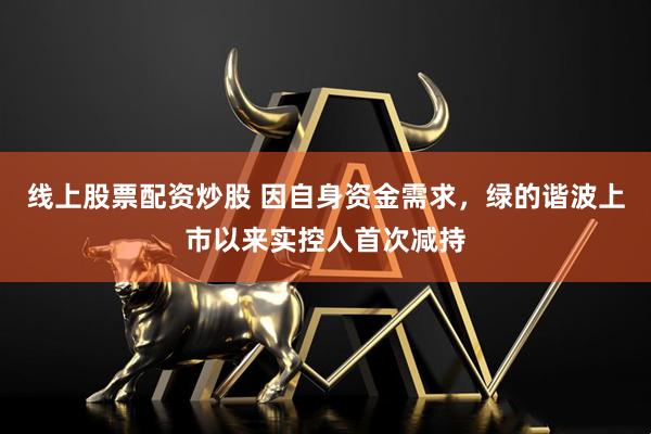 线上股票配资炒股 因自身资金需求，绿的谐波上市以来实控人首次减持