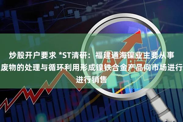 炒股开户要求 *ST清研：福建通海镍业主要从事含镍废物的处理与循环利用形成镍铁合金产品向市场进行销售