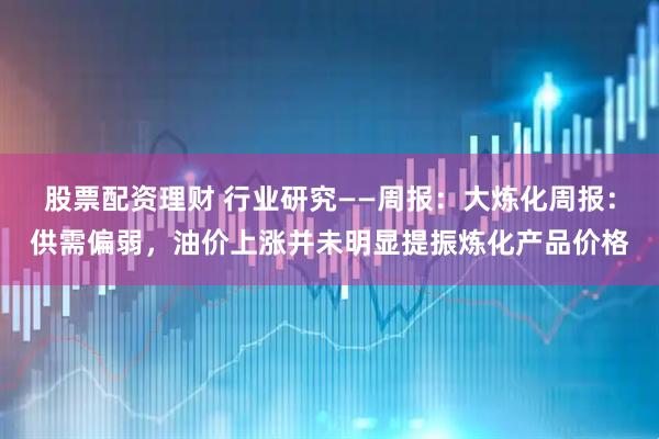 股票配资理财 行业研究——周报:大炼化周报:供需偏弱,油价上涨并未明显提振炼化产品价格