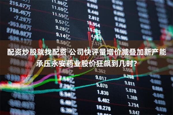 配资炒股就找配资 公司快评量增价减叠加新产能承压永安药业股价狂飙到几时?