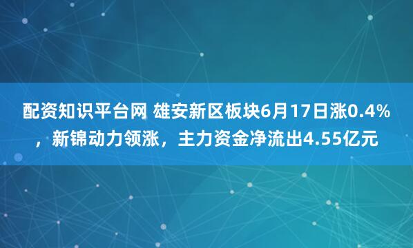 配资知识平台网 雄安新区板块6月17日涨0.4%，新锦动力领涨，主力资金净流出4.55亿元