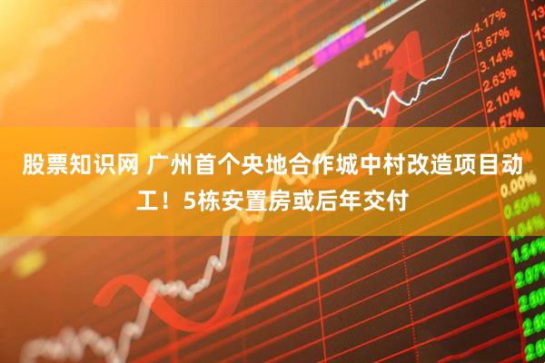股票知识网 广州首个央地合作城中村改造项目动工！5栋安置房或后年交付