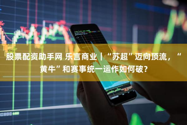 股票配资助手网 乐言商业｜“苏超”迈向顶流，“黄牛”和赛事统一运作如何破？