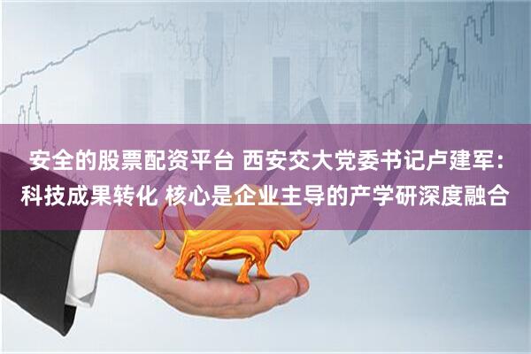 安全的股票配资平台 西安交大党委书记卢建军：科技成果转化 核心是企业主导的产学研深度融合