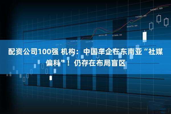配资公司100强 机构：中国车企在东南亚“社媒偏科”！仍存在布局盲区