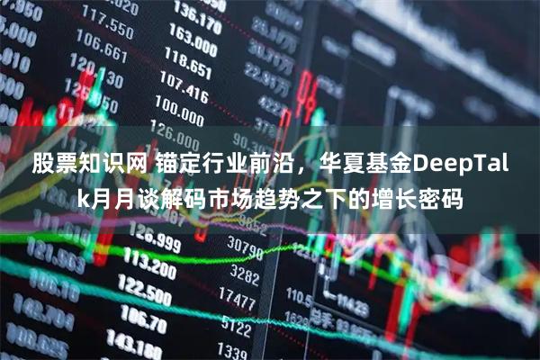 股票知识网 锚定行业前沿，华夏基金DeepTalk月月谈解码市场趋势之下的增长密码