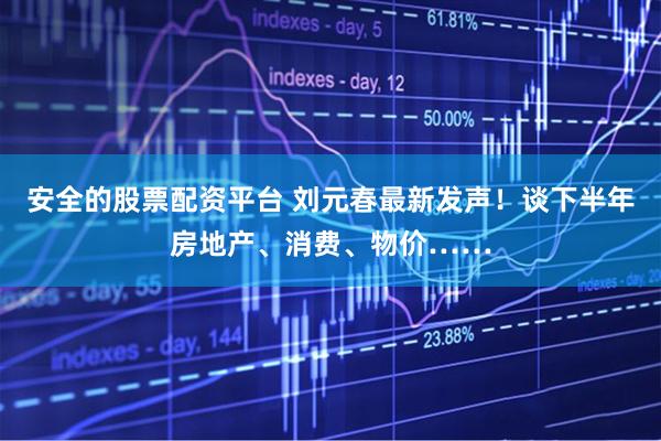 安全的股票配资平台 刘元春最新发声！谈下半年房地产、消费、物价……