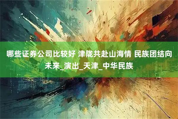 哪些证券公司比较好 津陇共赴山海情 民族团结向未来_演出_天津_中华民族