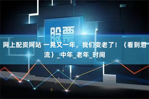 网上配资网站 一晃又一年，我们变老了！（看到泪流）_中年_老年_时间