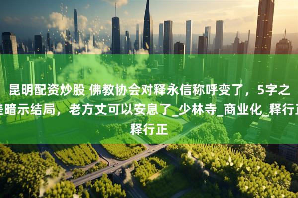 昆明配资炒股 佛教协会对释永信称呼变了，5字之差暗示结局，老方丈可以安息了_少林寺_商业化_释行正