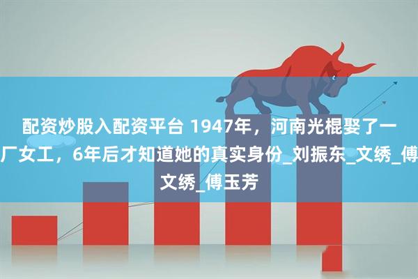配资炒股入配资平台 1947年，河南光棍娶了一位工厂女工，6年后才知道她的真实身份_刘振东_文绣_傅玉芳