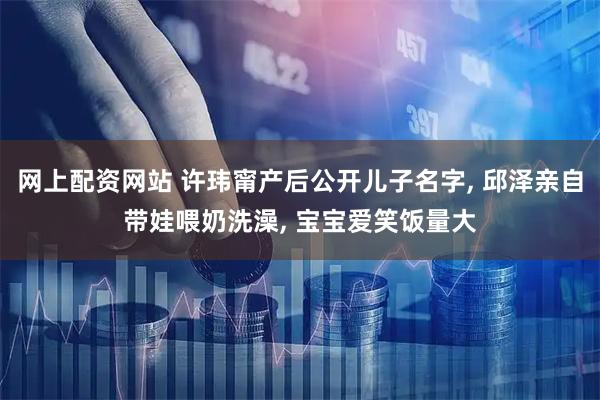 网上配资网站 许玮甯产后公开儿子名字, 邱泽亲自带娃喂奶洗澡, 宝宝爱笑饭量大