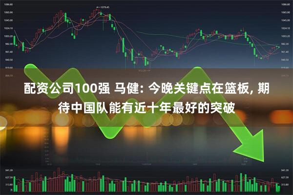 配资公司100强 马健: 今晚关键点在篮板, 期待中国队能有近十年最好的突破