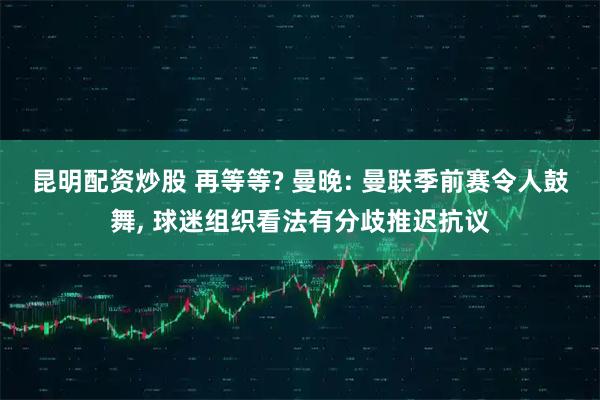 昆明配资炒股 再等等? 曼晚: 曼联季前赛令人鼓舞, 球迷组织看法有分歧推迟抗议