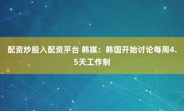 配资炒股入配资平台 韩媒：韩国开始讨论每周4.5天工作制