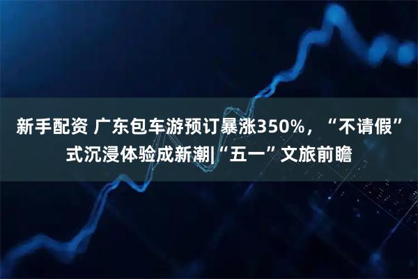 新手配资 广东包车游预订暴涨350%，“不请假”式沉浸体验成新潮|“五一”文旅前瞻