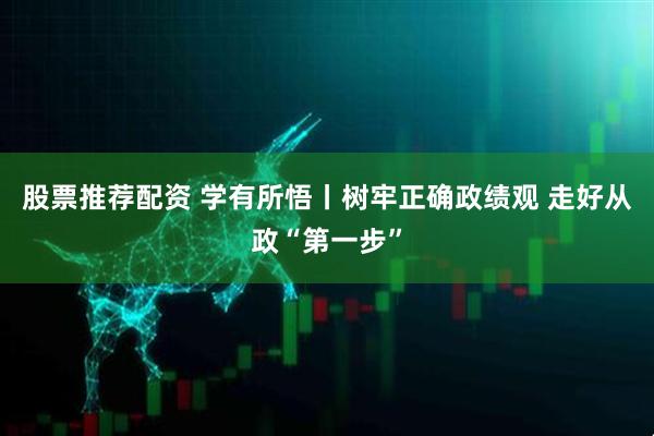 股票推荐配资 学有所悟丨树牢正确政绩观 走好从政“第一步”