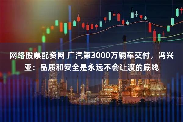 网络股票配资网 广汽第3000万辆车交付，冯兴亚：品质和安全是永远不会让渡的底线