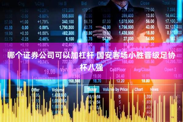 哪个证券公司可以加杠杆 国安客场小胜晋级足协杯八强