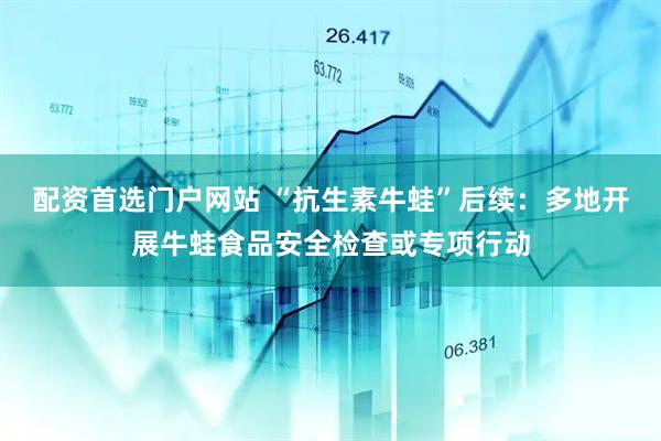 配资首选门户网站 “抗生素牛蛙”后续:多地开展牛蛙食品安全检查或专项行动