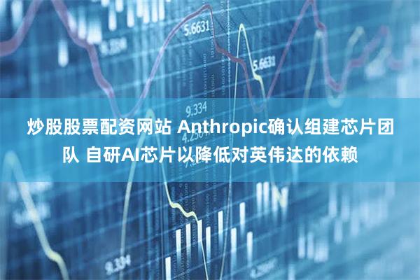炒股股票配资网站 Anthropic确认组建芯片团队 自研AI芯片以降低对英伟达的依赖