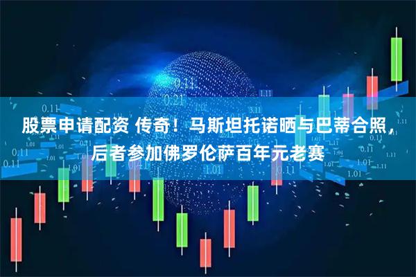 股票申请配资 传奇！马斯坦托诺晒与巴蒂合照，后者参加佛罗伦萨百年元老赛