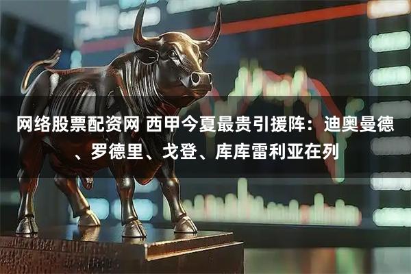 网络股票配资网 西甲今夏最贵引援阵：迪奥曼德、罗德里、戈登、库库雷利亚在列