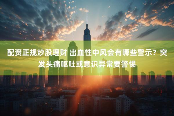 配资正规炒股理财 出血性中风会有哪些警示？突发头痛呕吐或意识异常要警惕