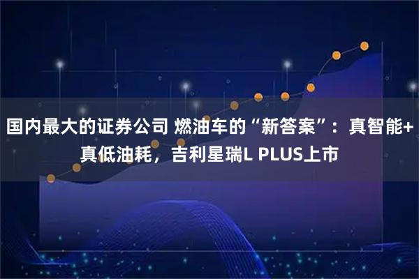 国内最大的证券公司 燃油车的“新答案”：真智能+真低油耗，吉利星瑞L PLUS上市